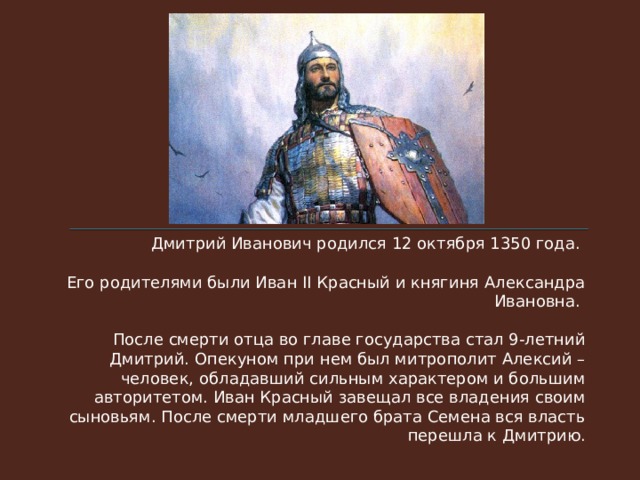 Дмитрий Иванович родился 12 октября 1350 года. Его родителями были Иван II Красный и княгиня Александра Ивановна.  После смерти отца во главе государства стал 9-летний Дмитрий. Опекуном при нем был митрополит Алексий – человек, обладавший сильным характером и большим авторитетом. Иван Красный завещал все владения своим сыновьям. После смерти младшего брата Семена вся власть перешла к Дмитрию. 