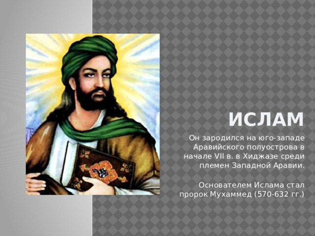 Ислам . Он зародился на юго-западе Аравийского полуострова в начале VII в. в Хиджазе среди племен Западной Аравии. Основателем Ислама стал пророк Мухаммед (570-632 гг.) 