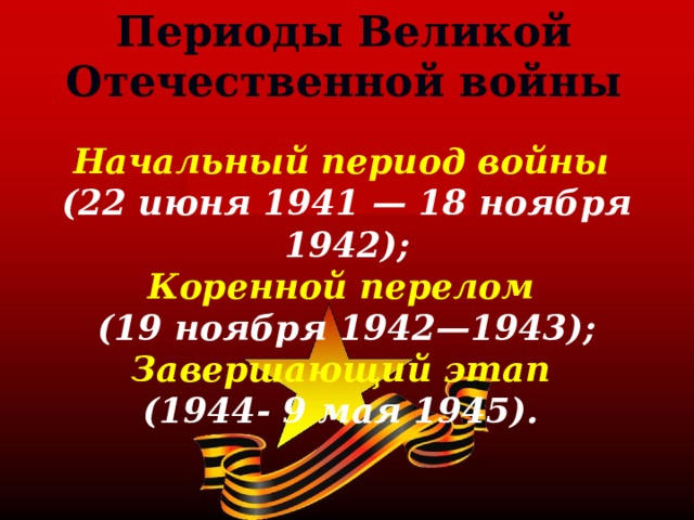 Периоды Великой Отечественной войны Начальный период войны (22 июня 1941 — 18 ноября 1942); Коренной перелом (19 ноября 1942—1943); Завершающий этап (1944- 9 мая 1945). 