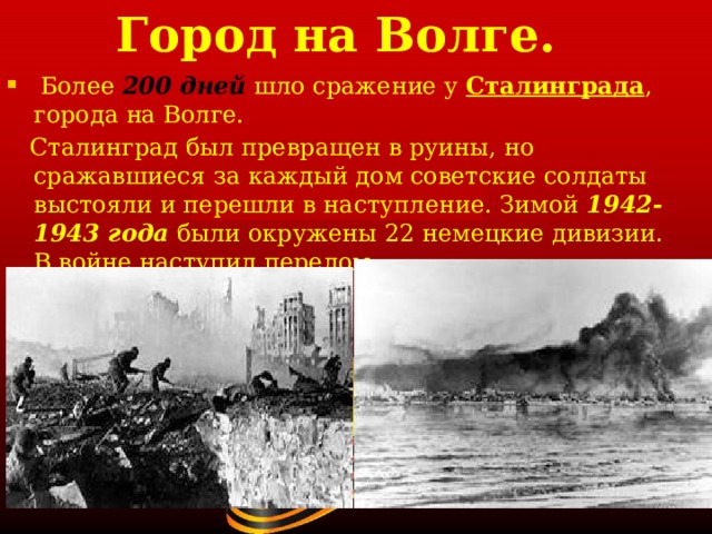 Город на Волге.  Более 200 дней  шло сражение у Сталинграда , города на Волге.  Сталинград был превращен в руины, но сражавшиеся за каждый дом советские солдаты выстояли и перешли в наступление. Зимой 1942-1943 года были окружены 22 немецкие дивизии. В войне наступил перелом. 