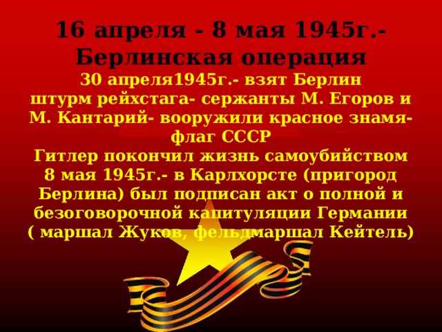 16 апреля - 8 мая 1945г.- Берлинская операция  30 апреля1945г.- взят Берлин  штурм рейхстага- сержанты М. Егоров и М. Кантарий- вооружили красное знамя- флаг СССР  Гитлер покончил жизнь самоубийством  8 мая 1945г.- в Карлхорсте (пригород Берлина) был подписан акт о полной и безоговорочной капитуляции Германии  ( маршал Жуков, фельдмаршал Кейтель) 