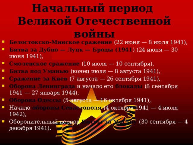 Начальный период Великой Отечественной войны Белостокско-Минское сражение (22 июня — 8 июля 1941), Битва за Дубно — Луцк — Броды (1941 ) (24 июня — 30 июня 1941), Смоленское сражение (10 июля — 10 сентября), Битва под Уманью (конец июля — 8 августа 1941), Сражение за Киев (7 августа — 26 сентября 1941), Оборона Ленинграда и начало его  блокады  (8 сентября 1941 — 27 января 1944), Оборона Одессы (5 августа — 16 октября 1941), Начало обороны Севастополя (4 октября 1941 — 4 июля 1942), Оборонительный период Битвы за Москву (30 сентября — 4 декабря 1941). 