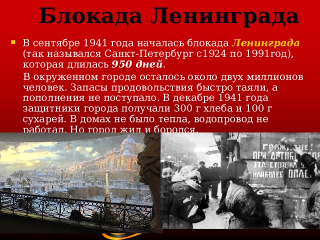 Блокада Ленинграда В сентябре 1941 года началась блокада Ленинграда  (так назывался Санкт-Петербург с1924 по 1991год), которая длилась 950 дней .  В окруженном городе осталось около двух миллионов человек. Запасы продовольствия быстро таяли, а пополнения не поступало. В декабре 1941 года защитники города получали 300 г хлеба и 100 г сухарей. В домах не было тепла, водопровод не работал. Но город жил и боролся. 