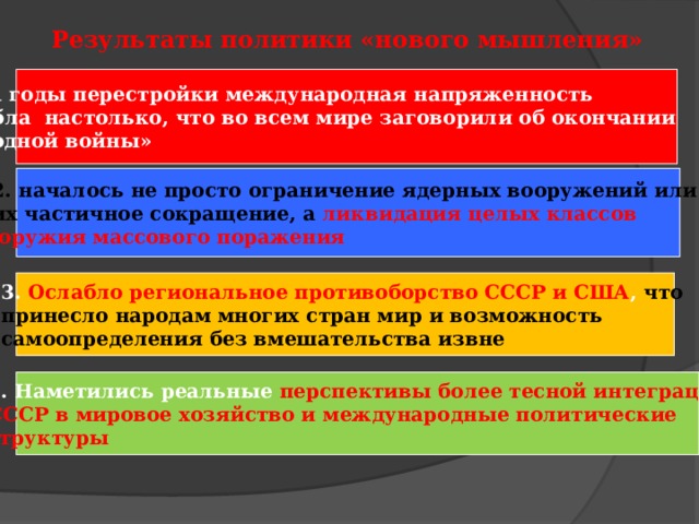 Результаты политики «нового мышления» За годы перестройки международная напряженность ослабла настолько, что во всем мире заговорили об окончании «холодной войны» 2. началось не просто ограничение ядерных вооружений или их частичное сокращение, а ликвидация целых классов  оружия массового поражения  3. Ослабло региональное противоборство СССР и США , что принесло народам многих стран мир и возможность самоопределения без вмешательства извне  4. Наметились реальные перспективы более тесной интеграции СССР в мировое хозяйство и международные политические структуры 