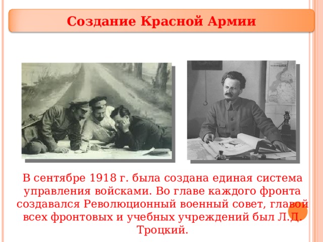 Создание Красной Армии В сентябре 1918 г. была создана единая система управления войсками. Во главе каждого фронта создавался Революционный военный совет, главой всех фронтовых и учебных учреждений был Л.Д. Троцкий. 16 