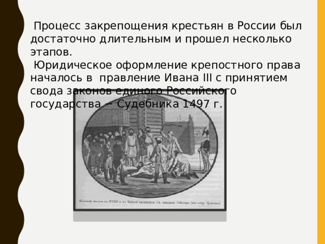  Процесс закрепощения крестьян в России был достаточно длительным и прошел несколько этапов.  Юридическое оформление крепостного права началось в правление Ивана III с принятием свода законов единого Российского государства − Судебника 1497 г. 