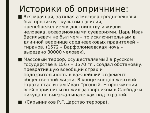 Историки об опричнине: Вся мрачная, затхлая атмосфер средневековья был проникнут культом насилия, пренебрежением к достоинству и жизни человека, всевозможными суевериями. Царь Иван Васильевич не был чем – то исключительным в длинной веренице средневековых правителей – тиранов. (1572 – Варфоломеевская ночь –вырезано 30000 человек). Массовый террор, осуществляемый в русском государстве в 1567 – 1570 гг., создал обстановку, превратившую всеобщий страх и подозрительность в важнейший элфемент общественной жизни. В конце концов жертвой страха стал и сам Иван Грозный. Н протяжении всей опричнины он жил затворником в Слободе и никуда не выезжал иначе как под охраной.  (Скрынников Р.Г.Царство террора). 