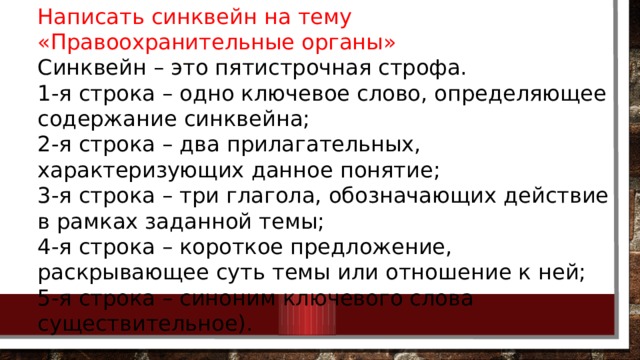 Написать синквейн на тему «Правоохранительные органы» Синквейн – это пятистрочная строфа. 1-я строка – одно ключевое слово, определяющее содержание синквейна; 2-я строка – два прилагательных, характеризующих данное понятие; 3-я строка – три глагола, обозначающих действие в рамках заданной темы; 4-я строка – короткое предложение, раскрывающее суть темы или отношение к ней; 5-я строка – синоним ключевого слова существительное). 