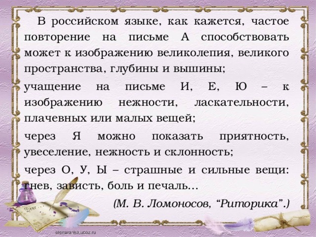  В российском языке, как кажется, частое повторение на письме А способствовать может к изображению великолепия, великого пространства, глубины и вышины; учащение на письме И, Е, Ю – к изображению нежности, ласкательности, плачевных или малых вещей; через Я можно показать приятность, увеселение, нежность и склонность; через О, У, Ы – страшные и сильные вещи: гнев, зависть, боль и печаль… (М. В. Ломоносов, “Риторика”.) 