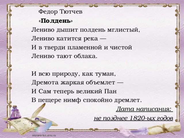   Федор Тютчев   « Полдень » Лениво дышит полдень мглистый, Лениво катится река — И в тверди пламенной и чистой Лениво тают облака. И всю природу, как туман, Дремота жаркая объемлет — И Сам теперь великий Пан В пещере нимф спокойно дремлет. Дата написания: не позднее 1820-ых годов 