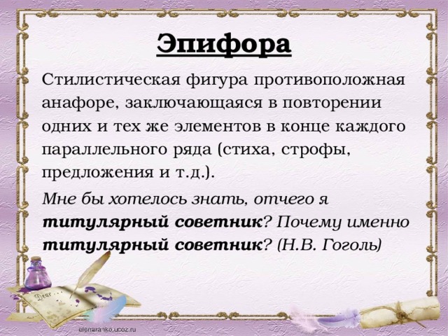 Эпифора Стилистическая фигура противоположная анафоре, заключающаяся в повторении одних и тех же элементов в конце каждого параллельного ряда (стиха, строфы, предложения и т.д.). Мне бы хотелось знать, отчего я титулярный советник ? Почему именно титулярный советник ? (Н.В. Гоголь) 