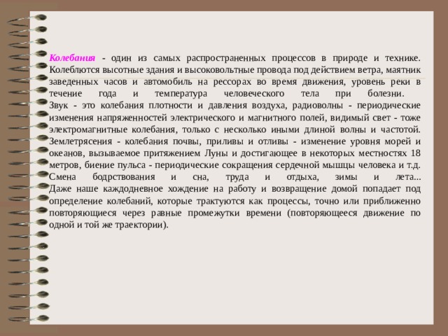 Колебания - один из самых распространенных процессов в природе и технике. Колеблются высотные здания и высоковольтные провода под действием ветра, маятник заведенных часов и автомобиль на рессорах во время движения, уровень реки в течение года и температура человеческого тела при болезни.  Звук - это колебания плотности и давления воздуха, радиоволны - периодические изменения напряженностей электрического и магнитного полей, видимый свет - тоже электромагнитные колебания, только с несколько иными длиной волны и частотой. Землетрясения - колебания почвы, приливы и отливы - изменение уровня морей и океанов, вызываемое притяжением Луны и достигающее в некоторых местностях 18 метров, биение пульса - периодические сокращения сердечной мышцы человека и т.д. Смена бодрствования и сна, труда и отдыха, зимы и лета...  Даже наше каждодневное хождение на работу и возвращение домой попадает под определение колебаний, которые трактуются как процессы, точно или приближенно повторяющиеся через равные промежутки времени (повторяющееся движение по одной и той же траектории). 