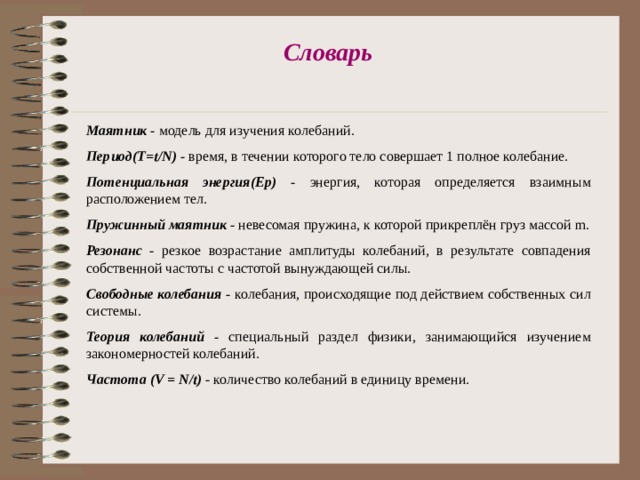 Словарь  Маятник - модель для изучения колебаний. Период(T=t/N) - время, в течении которого тело совершает 1 полное колебание. Потенциальная энергия(Ер) - энергия, которая определяется взаимным расположением тел. Пружинный маятник - невесомая пружина, к которой прикреплён груз массой m. Резонанс -  резкое возрастание амплитуды колебаний, в результате совпадения собственной частоты с частотой вынуждающей силы. Свободные колебания - колебания, происходящие под действием собственных сил системы. Теория колебаний - специальный раздел физики, занимающийся изучением закономерностей колебаний. Частота (V = N/t) - количество колебаний в единицу времени. 