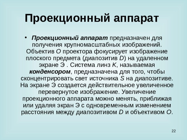 Проекционный аппарат  Проекционный аппарат предназначен для получения крупномасштабных изображений. Объектив O проектора фокусирует изображение плоского предмета (диапозитив D ) на удаленном экране Э . Система линз K , называемая конденсором , предназначена для того, чтобы сконцентрировать свет источника S на диапозитиве. На экране Э создается действительное увеличенное перевернутое изображение. Увеличение проекционного аппарата можно менять, приближая или удаляя экран Э с одновременным изменением расстояния между диапозитивом D и объективом O .  