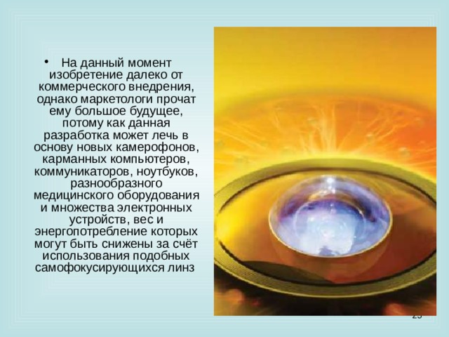 На данный момент изобретение далеко от коммерческого внедрения, однако маркетологи прочат ему большое будущее, потому как данная разработка может лечь в основу новых камерофонов, карманных компьютеров, коммуникаторов, ноутбуков, разнообразного медицинского оборудования и множества электронных устройств, вес и энергопотребление которых могут быть снижены за счёт использования подобных самофокусирующихся линз   