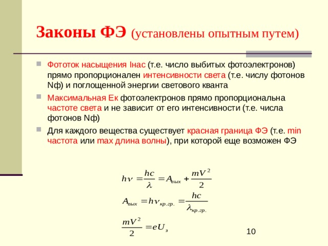 Законы ФЭ  (установлены опытным путем) Фототок насыщения I нас (т.е. число выбитых фотоэлектронов) прямо пропорционален интенсивности света (т.е. числу фотонов N ф) и поглощенной энергии светового кванта Максимальная Ек фотоэлектронов прямо пропорциональна частоте света и не зависит от его интенсивности (т.е. числа фотонов N ф) Для каждого вещества существует красная граница ФЭ (т.е. min частота или  max длина волны ), при которой еще возможен ФЭ  