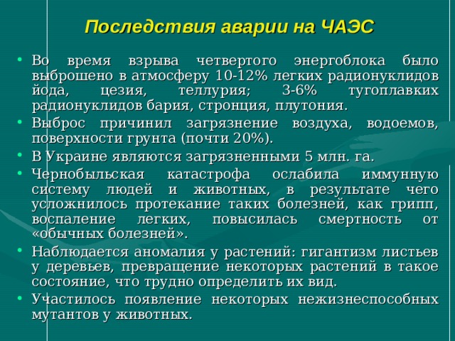 Последствия аварии на ЧАЭС Во время взрыва четвертого энергоблока было выброшено в атмосферу 10-12% легких радионуклидов йода, цезия, теллурия; 3-6% тугоплавких радионуклидов бария, стронция, плутония. Выброс причинил загрязнение воздуха, водоемов, поверхности грунта (почти 20%). В Украине являются загрязненными 5 млн. га. Чернобыльская катастрофа ослабила иммунную систему людей и животных, в результате чего усложнилось протекание таких болезней, как грипп, воспаление легких, повысилась смертность от «обычных болезней». Наблюдается аномалия у растений: гигантизм листьев у деревьев, превращение некоторых растений в такое состояние, что трудно определить их вид. Участилось появление некоторых нежизнеспособных мутантов у животных. 