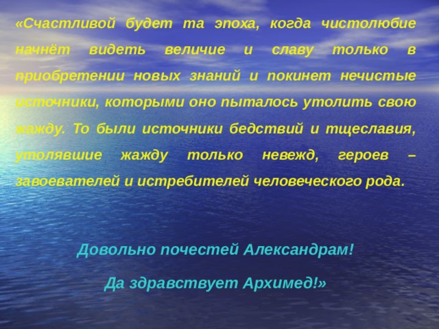 «Счастливой будет та эпоха, когда чистолюбие начнёт видеть величие и славу только в приобретении новых знаний и покинет нечистые источники, которыми оно пыталось утолить свою жажду. То были источники бедствий и тщеславия, утолявшие жажду только невежд, героев – завоевателей и истребителей человеческого рода.  Довольно почестей Александрам! Да здравствует Архимед!» 