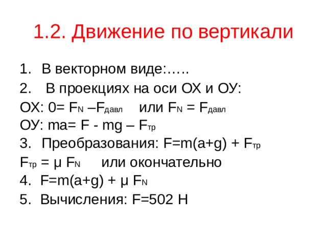 1.2. Движение по вертикали В векторном виде: …..  В проекциях на оси ОХ и ОУ: ОХ: 0= F N  –F давл или F N = F давл  ОУ: ma= F - mg – F тр Преобразования: F = m ( a+g )  + F тр F тр = μ F N  или окончательно 4. F = m ( a+g )  +  μ F N  5. Вычисления: F =502 Н 