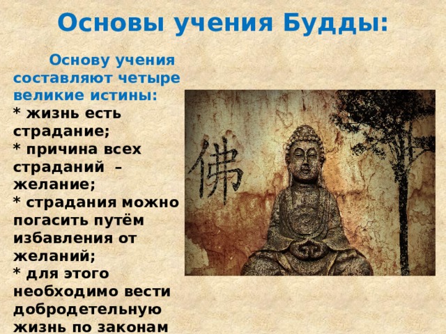 Основы учения Будды:  Основу учения составляют четыре великие истины: * жизнь есть страдание; * причина всех страданий – желание; * страдания можно погасить путём избавления от желаний; * для этого необходимо вести добродетельную жизнь по законам «правильного поведения» и «правильного знания». 