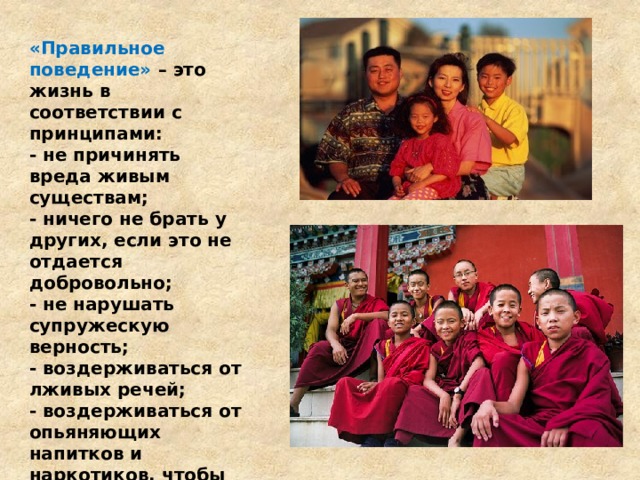 «Правильное поведение» – это жизнь в соответствии с принципами: - не причинять вреда живым существам; - ничего не брать у других, если это не отдается добровольно; - не нарушать супружескую верность; - воздерживаться от лживых речей; - воздерживаться от опьяняющих напитков и наркотиков, чтобы иметь сосредоточенный разум и не терять контроль над собой. 