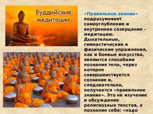 «Правильное знание» подразумевает самоуглубление и внутреннее созерцание –медитацию. Дыхательные, гимнастические и физические упражнения, как и боевые искусства, являются способами познания тела, через которое совершенствуется сознание и, следовательно, получается «правильное знание». Это не изучение и обсуждение религиозных текстов, а познание себя: «надо смотреть внутрь себя и там ты увидишь природу Будды» 