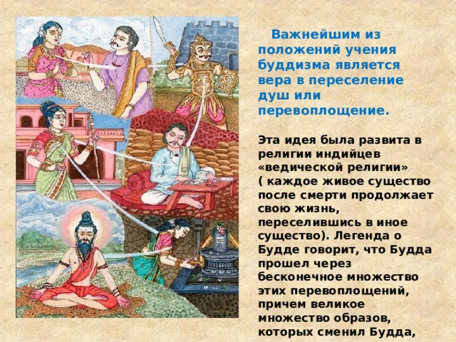  Важнейшим из положений учения буддизма является вера в переселение душ или перевоплощение.  Эта идея была развита в религии индийцев «ведической религии» ( каждое живое существо после смерти продолжает свою жизнь, переселившись в иное существо). Легенда о Будде говорит, что Будда прошел через бесконечное множество этих перевоплощений, причем великое множество образов, которых сменил Будда, принадлежат низким сословиям (пастух, резчик, каменщик, погонщик слонов, танцовщиком и т.д.). Наверное потому эта религия привлекала внимание людей всех сословий.   