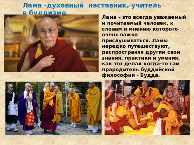 Лама -духовный наставник, учитель в буддизме . Лама – это всегда уважаемый и почитаемый человек, к словам и мнению которого очень важно прислушиваться. Ламы нередко путешествуют, распространяя другим свои знания, практики и умения, как это делал когда-то сам прародитель буддийской философии - Будда. 