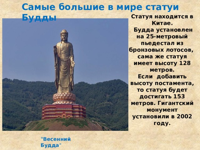 Самые большие в мире статуи Будды Статуя находится в Китае.  Будда установлен на 25-метровый пьедестал из бронзовых лотосов,  сама же статуя имеет высоту 128 метров.  Если добавить высоту постамента, то статуя будет достигать 153 метров. Гигантский монумент установили в 2002 году.    