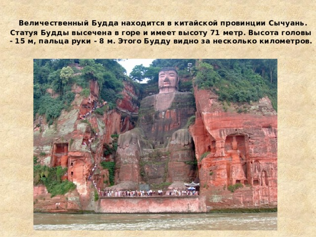   Величественный Будда находится в китайской провинции Сычуань. Статуя Будды высечена в горе и имеет высоту 71 метр. Высота головы - 15 м, пальца руки - 8 м. Этого Будду видно за несколько километров. 