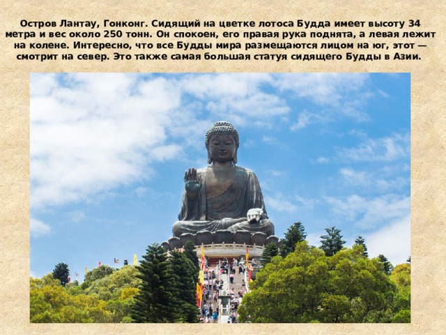 Остров Лантау, Гонконг. Сидящий на цветке лотоса Будда имеет высоту 34 метра и вес около 250 тонн. Он спокоен, его правая рука поднята, а левая лежит на колене. Интересно, что все Будды мира размещаются лицом на юг, этот — смотрит на север. Это также самая большая статуя сидящего Будды в Азии.   