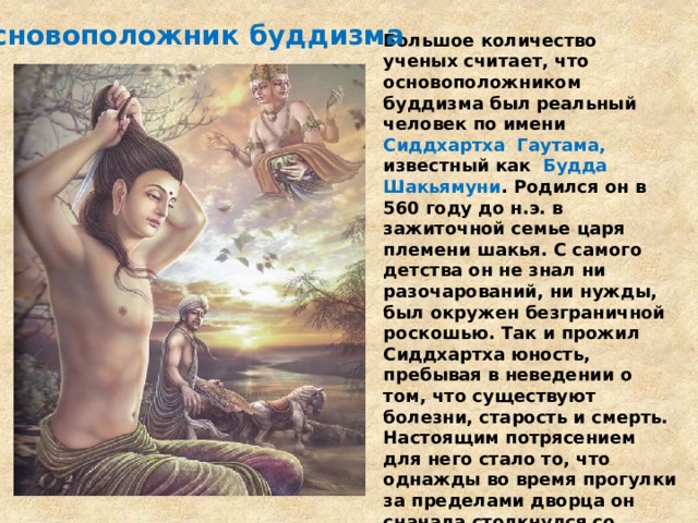 Основоположник буддизма Большое количество ученых считает, что основоположником буддизма был реальный человек по имени  Сиддхартха Гаутама, известный как   Будда Шакьямуни . Родился он в 560 году до н.э. в зажиточной семье царя племени шакья. С самого детства он не знал ни разочарований, ни нужды, был окружен безграничной роскошью. Так и прожил Сиддхартха юность, пребывая в неведении о том, что существуют болезни, старость и смерть. Настоящим потрясением для него стало то, что однажды во время прогулки за пределами дворца он сначала столкнулся со старцем, а потом с больным человеком и похоронной процессией. Это повлияло на него настолько, что в свои 29 лет он примыкает к группе странствующих отшельников и начинает поиски истины бытия. 