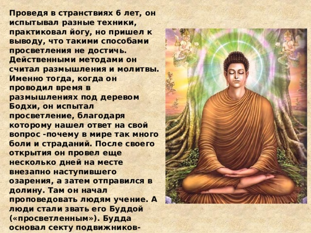 Проведя в странствиях 6 лет, он испытывал разные техники, практиковал йогу, но пришел к выводу, что такими способами просветления не достичь. Действенными методами он считал размышления и молитвы. Именно тогда, когда он проводил время в размышлениях под деревом Бодхи, он испытал просветление, благодаря которому нашел ответ на свой вопрос -почему в мире так много боли и страданий. После своего открытия он провел еще несколько дней на месте внезапно наступившего озарения, а затем отправился в долину. Там он начал проповедовать людям учение. А люди стали звать его Буддой («просветленным»). Будда основал секту подвижников-бродяг - одну из многих подобных сект, которые существовали в то время в Индии. Только после смерти Будды сообщество, которое он основал, постепенно превратилось в движение, подобное религии. Свои проповеди он распространял 40 лет и умер в 80-летнем возрасте. 
