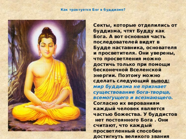  Как трактуется Бог в буддизме? Секты, которые отделились от буддизма, чтят Будду как Бога. А вот основная часть последователей видят в Будде наставника, основателя и просветителя. Они уверены, что просветления можно достичь только при помощи бесконечной Вселенской энергии. Поэтому можно сделать следующий вывод:   мир буддизма не признает существование бога-творца, всемогущего и всезнающего.  Согласно их верованиям каждый человек является частью божества. У буддистов нет постоянного Бога . Они считают, что каждый просветленный способен достигнуть великого звания «Будда». Это понимание Бога и отличает буддизм от других религий. 