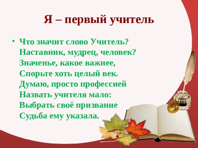 Я – первый учитель Что значит слово Учитель?  Наставник, мудрец, человек?  Значенье, какое важнее,  Спорьте хоть целый век.  Думаю, просто профессией  Назвать учителя мало:  Выбрать своё призвание  Судьба ему указала.  