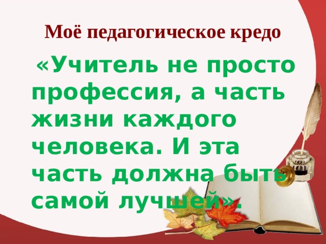 Моё педагогическое кредо  «Учитель не просто профессия, а часть жизни каждого человека. И эта часть должна быть самой лучшей». 