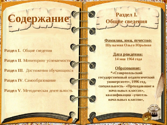 Содержание  Раздел I. Общие сведения    Фамилия, имя, отчество:  Шульгина Ольга Юрьевна   Дата рождения:  14 мая 1964 года   Образование: *«Ставропольский государственный педагогический университет», 1996 год, специальность- «Преподавание в начальных классах», квалификация –учитель начальных классов», Раздел I.  Общие сведения Раздел II . Мониторинг успеваемости Раздел III . Достижения обучающихся Раздел IV . Самообразование Раздел V . Методическая деятельность 