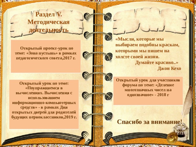 Раздел V.  Методическая деятельность «Мысли, которые мы выбираем подобны краскам, которыми мы пишем на холсте своей жизни.  Думайте красиво..»  Джон Кехо   Открытый проект-урок по теме: «Зона пустынь» в рамках педагогического совета,2017 г. Открытый урок для участников форума по теме: «Деление многозначных чисел на однозначное» - 2018 г  Открытый урок по теме: «Поупражняемся в вычислениях. Вычисления с использованием информационно-компьютерных средств» - в рамках Дня открытых дверей для родителей будущих первоклассников,2019 г.   Спасибо за внимание! 