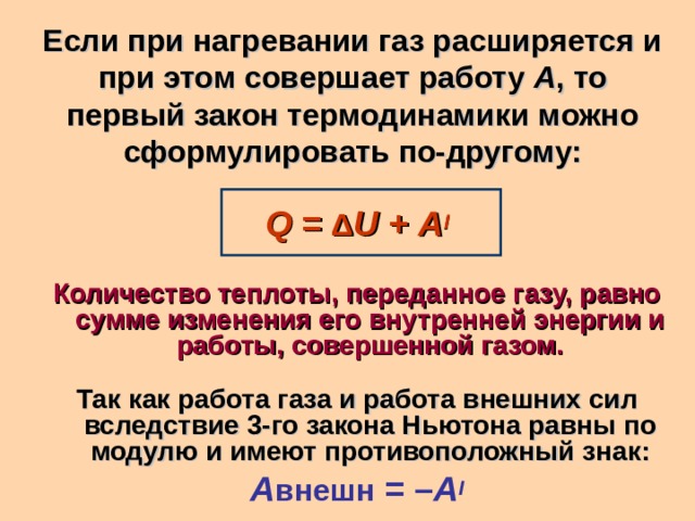 Если при нагревании газ расширяется и при этом совершает работу A , то первый закон термодинамики можно сформулировать по-другому:  Q = Δ U + A I  Количество теплоты, переданное газу, равно сумме изменения его внутренней энергии и работы, совершенной газом.  Так как работа газа и работа внешних сил вследствие 3-го закона Ньютона равны по модулю и имеют противоположный знак: A внешн = – A I 