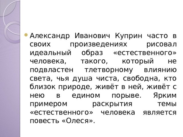 Александр Иванович Куприн часто в своих произведениях рисовал идеальный образ «естественного» человека, такого, который не подвластен тлетворному влиянию света, чья душа чиста, свободна, кто близок природе, живёт в ней, живёт с нею в едином порыве. Ярким примером раскрытия темы «естественного» человека является повесть «Олеся». 