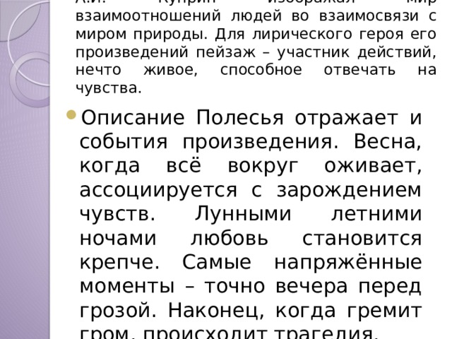 А.И. Куприн изображал мир взаимоотношений людей во взаимосвязи с миром природы. Для лирического героя его произведений пейзаж – участник действий, нечто живое, способное отвечать на чувства.  Описание Полесья отражает и события произведения. Весна, когда всё вокруг оживает, ассоциируется с зарождением чувств. Лунными летними ночами любовь становится крепче. Самые напряжённые моменты – точно вечера перед грозой. Наконец, когда гремит гром, происходит трагедия. 