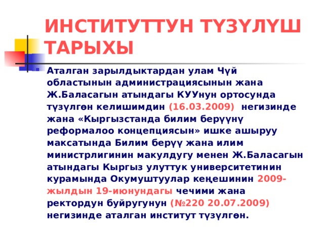 ИНСТИТУТТУН ТҮЗҮЛҮШ ТАРЫХЫ Аталган зарылдыктардан улам Чүй областынын администрациясынын жана Ж.Баласагын атындагы КУУнун ортосунда түзүлгөн келишимдин (16.03.2009) негизинде жана «Кыргызстанда билим берүүнү реформалоо концепциясын» ишке ашыруу максатында Билим берүү жана илим министрлигинин макулдугу менен Ж.Баласагын атындагы Кыргыз улуттук университетинин курамында Окумуштуулар кеңешинин 2009-жылдын 19-июнундагы чечими жана ректордун буйругунун (№220 20.07.2009) негизинде аталган институт түзүлгөн. 