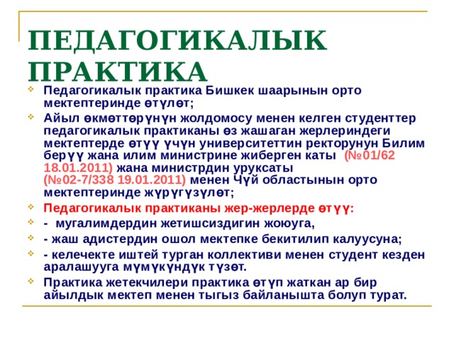 ПЕДАГОГИКАЛЫК ПРАКТИКА  Педагогикалык практика Бишкек шаарынын орто мектептеринде өтүлөт; Айыл өкмөттөрүнүн жолдомосу менен келген студенттер педагогикалык практиканы өз жашаган жерлериндеги мектептерде өтүү үчүн университеттин ректорунун Билим берүү жана илим министрине жиберген каты (№01/62 18.01.2011) жана министрдин уруксаты  (№02-7/338 19.01.2011) менен Чүй областынын орто мектептеринде жүрүгүзүлөт; Педагогикалык практиканы жер-жерлерде өтүү: - мугалимдердин жетишсиздигин жоюуга, - жаш адистердин ошол мектепке бекитилип калуусуна; - келечекте иштей турган коллективи менен студент кезден аралашууга мүмүкүндүк түзөт. Практика жетекчилери практика өтүп жаткан ар бир айылдык мектеп менен тыгыз байланышта болуп турат. 