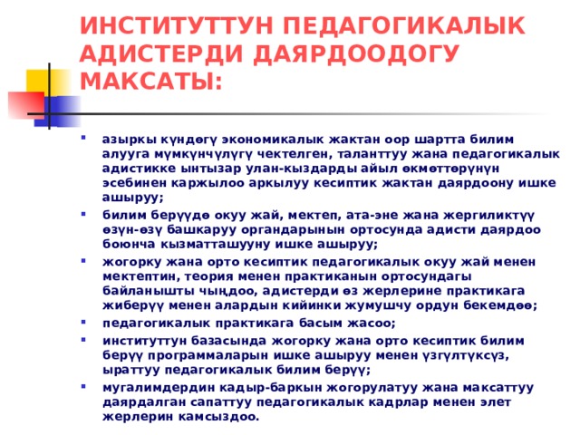 ИНСТИТУТТУН ПЕДАГОГИКАЛЫК АДИСТЕРДИ ДАЯРДООДОГУ МАКСАТЫ: азыркы күндөгү экономикалык жактан оор шартта билим алууга мүмкүнчүлүгү чектелген, таланттуу жана педагогикалык адистикке ынтызар улан-кыздарды айыл өкмөттөрүнүн эсебинен каржылоо аркылуу кесиптик жактан даярдоону ишке ашыруу; билим берүүдө окуу жай, мектеп, ата-эне жана жергиликтүү өзүн-өзү башкаруу органдарынын ортосунда адисти даярдоо боюнча кызматташууну ишке ашыруу; жогорку жана орто кесиптик педагогикалык окуу жай менен мектептин, теория менен практиканын ортосундагы байланышты чыңдоо, адистерди өз жерлерине практикага жиберүү менен алардын кийинки жумушчу ордун бекемдөө; педагогикалык практикага басым жасоо; институттун базасында жогорку жана орто кесиптик билим берүү программаларын ишке ашыруу менен үзгүлтүксүз, ыраттуу педагогикалык билим берүү; мугалимдердин кадыр-баркын жогорулатуу жана максаттуу даярдалган сапаттуу педагогикалык кадрлар менен элет жерлерин камсыздоо. 