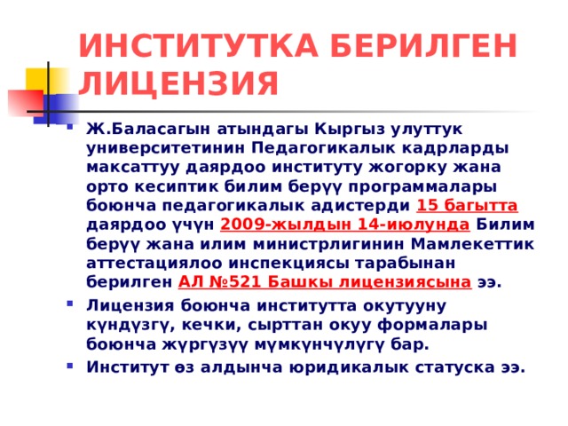 ИНСТИТУТКА БЕРИЛГЕН ЛИЦЕНЗИЯ Ж.Баласагын атындагы Кыргыз улуттук университетинин Педагогикалык кадрларды максаттуу даярдоо институту жогорку жана орто кесиптик билим берүү программалары боюнча педагогикалык адистерди 15 багытта даярдоо үчүн 2009-жылдын 14-июлунда Билим берүү жана илим министрлигинин Мамлекеттик аттестациялоо инспекциясы тарабынан берилген АЛ №521 Башкы лицензиясына ээ. Лицензия боюнча институтта окутууну күндүзгү, кечки, сырттан окуу формалары боюнча жүргүзүү мүмкүнчүлүгү бар. Институт өз алдынча юридикалык статуска ээ. 