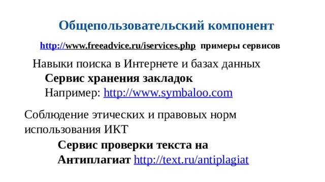 Общепользовательский компонент http:// www.freeadvice.ru/iservices.php  примеры сервисов Навыки поиска в Интернете и базах данных Сервис хранения закладок Например: http://www.symbaloo.com  Соблюдение этических и правовых норм использования ИКТ Сервис проверки текста на Антиплагиат http://text.ru/antiplagiat  