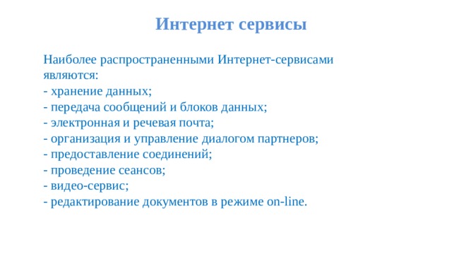 Интернет сервисы   Наиболее распространенными Интернет-сервисами являются:  - хранение данных;  - передача сообщений и блоков данных;  - электронная и речевая почта;  - организация и управление диалогом партнеров;  - предоставление соединений;  - проведение сеансов;  - видео-сервис; - редактирование документов в режиме on-line. 