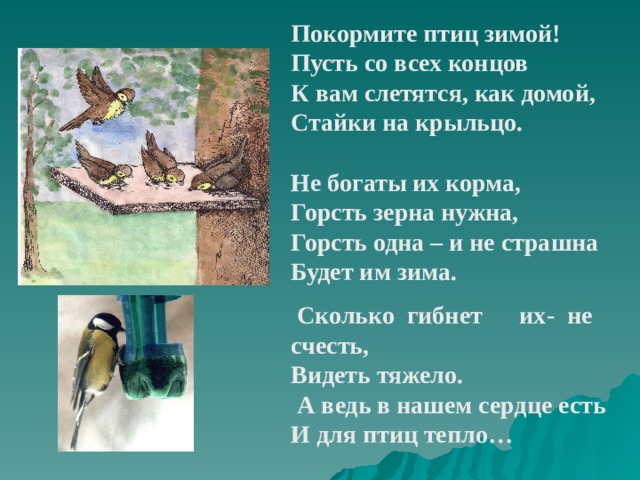 Покормите птиц зимой! Пусть со всех концов К вам слетятся, как домой, Стайки на крыльцо.  Не богаты их корма, Горсть зерна нужна, Горсть одна – и не страшна Будет им зима.    Сколько гибнет    их- не счесть, Видеть тяжело.  А ведь в нашем сердце есть И для птиц тепло… 