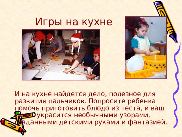 Игры на кухне   И на кухне найдется дело, полезное для развития пальчиков. Попросите ребенка помочь приготовить блюдо из теста, и ваш пирог украсится необычными узорами, созданными детскими руками и фантазией. 
