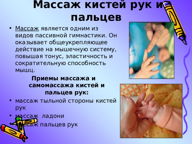  Массаж кистей рук и пальцев Массаж является одним из видов пассивной гимнастики. Он оказывает общеукрепляющее действие на мышечную систему, повышая тонус, эластичность и сократительную способность мышц. Приемы массажа и самомассажа кистей и пальцев рук: массаж тыльной стороны кистей рук массаж  ладони массаж пальцев рук  